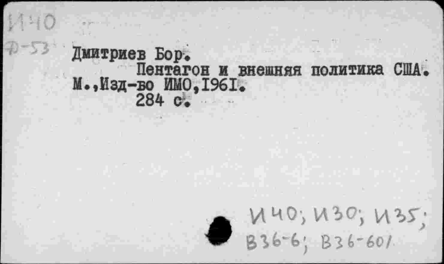 ﻿И НО -
Дмитриев Бор*
Пентагон и внешняя политика США. М.,Изд-во ИМО,1961.
284 с%
ИИ0> ИЗО; ИЪУ;
ВЭ6-6О/